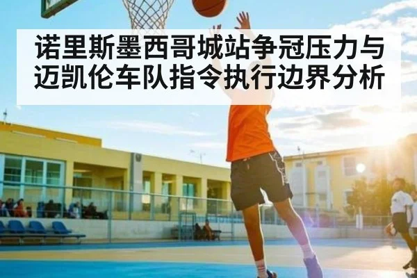 诺里斯墨西哥城站争冠压力与迈凯伦车队指令执行边界分析